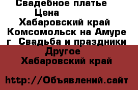 Свадебное платье  › Цена ­ 10 000 - Хабаровский край, Комсомольск-на-Амуре г. Свадьба и праздники » Другое   . Хабаровский край